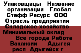 Упаковщицы › Название организации ­ Глобал Стафф Ресурс, ООО › Отрасль предприятия ­ Складское хозяйство › Минимальный оклад ­ 28 000 - Все города Работа » Вакансии   . Адыгея респ.,Адыгейск г.